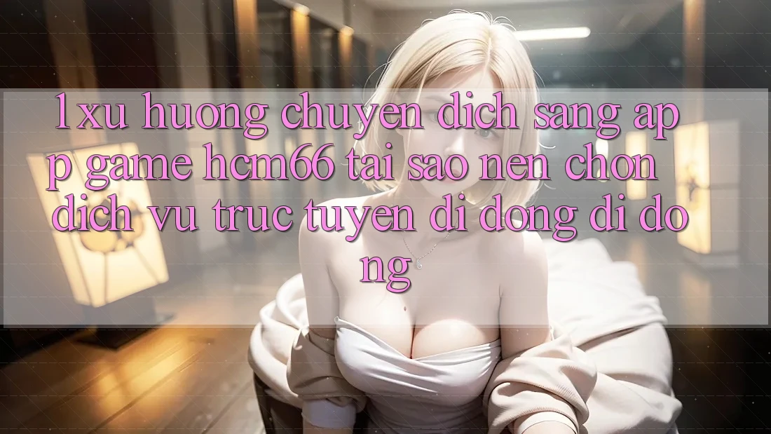 1. Xu hướng chuyển dịch sang App Game hcm66: Tại sao nên chọn dịch vụ trực tuyến di động di động? 1. Xu hướng chuyển dịch sang App Game hcm66: Tại sao nên chọn dịch vụ trực tuyến di động di động?