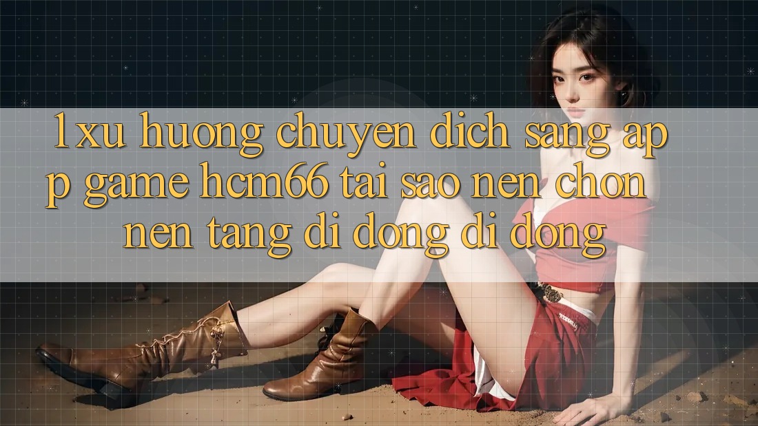1. Xu hướng chuyển dịch sang App Game hcm66: Tại sao nên chọn nền tảng di động di động?