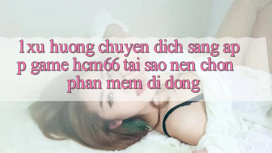1. Xu hướng chuyển dịch sang App Game hcm66: Tại sao nên chọn phần mềm di động? 1. Xu hướng chuyển dịch sang App Game hcm66: Tại sao nên chọn phần mềm di động?
