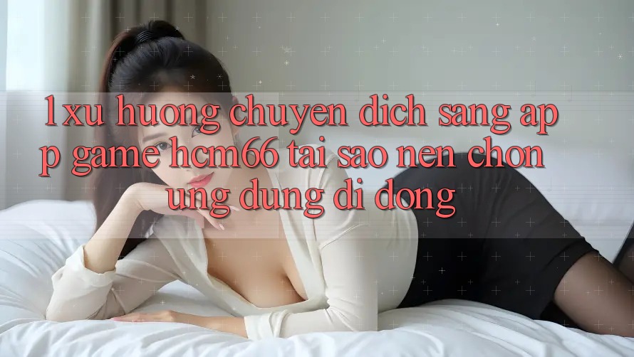 1. Xu hướng chuyển dịch sang App Game hcm66: Tại sao nên chọn ứng dụng di động? 1. Xu hướng chuyển dịch sang App Game hcm66: Tại sao nên chọn ứng dụng di động?
