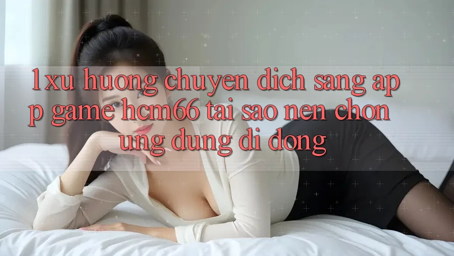 1. Xu hướng chuyển dịch sang App Game hcm66: Tại sao nên chọn ứng dụng di động? 1. Xu hướng chuyển dịch sang App Game hcm66: Tại sao nên chọn ứng dụng di động?
