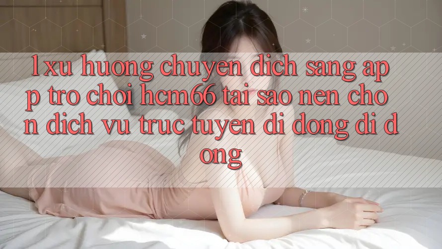 1. Xu hướng chuyển dịch sang App Trò chơi hcm66: Tại sao nên chọn dịch vụ trực tuyến di động di động? 1. Xu hướng chuyển dịch sang App Trò chơi hcm66: Tại sao nên chọn dịch vụ trực tuyến di động di động?