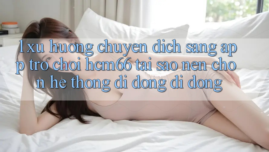 1. Xu hướng chuyển dịch sang App Trò chơi hcm66: Tại sao nên chọn hệ thống di động di động? 1. Xu hướng chuyển dịch sang App Trò chơi hcm66: Tại sao nên chọn hệ thống di động di động?