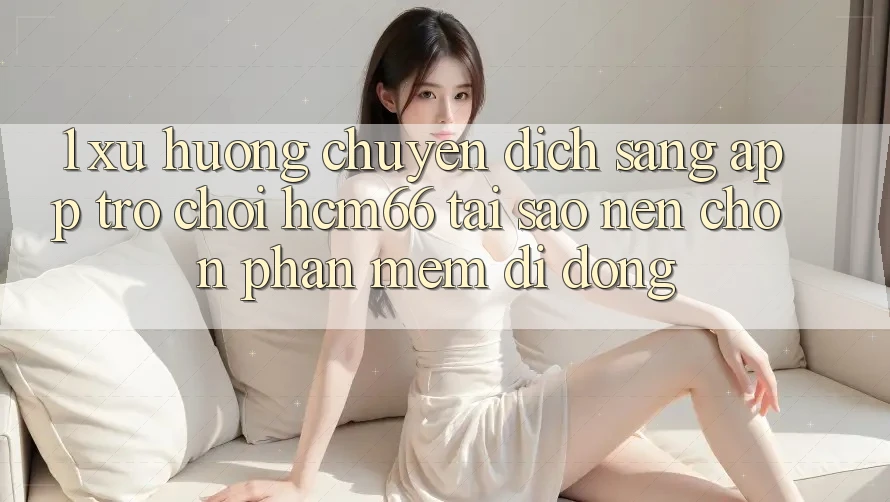 1. Xu hướng chuyển dịch sang App Trò chơi hcm66: Tại sao nên chọn phần mềm di động?
