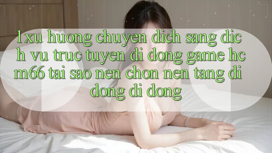 1. Xu hướng chuyển dịch sang Dịch vụ trực tuyến di động Game hcm66: Tại sao nên chọn nền tảng di động di động? 1. Xu hướng chuyển dịch sang Dịch vụ trực tuyến di động Game hcm66: Tại sao nên chọn nền tảng di động di động?