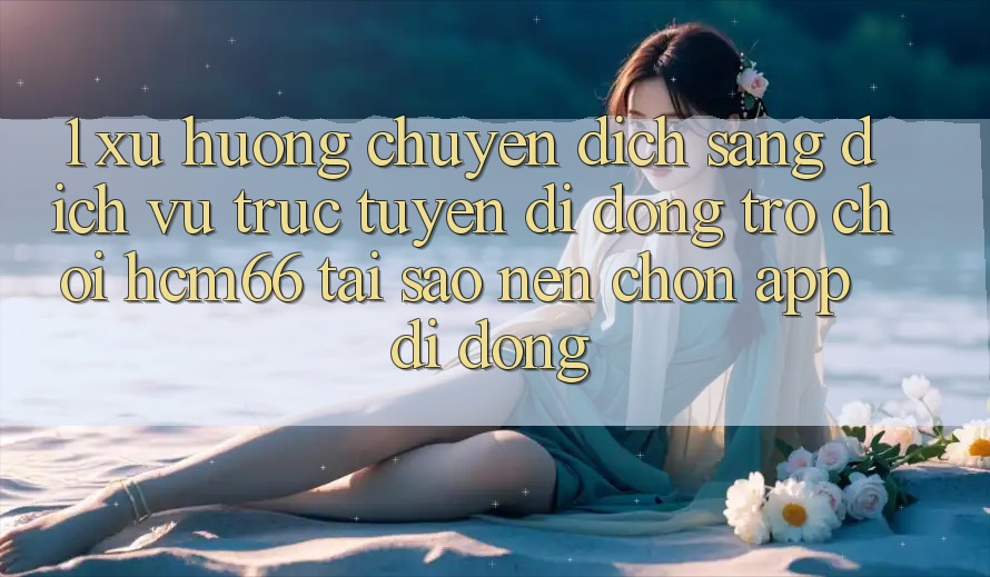 1. Xu hướng chuyển dịch sang Dịch vụ trực tuyến di động Trò chơi hcm66: Tại sao nên chọn app di động?