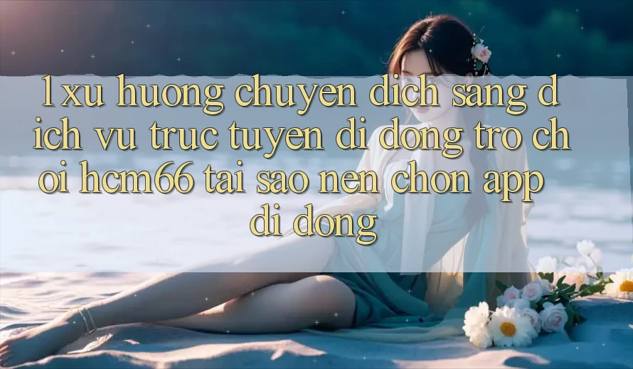 1. Xu hướng chuyển dịch sang Dịch vụ trực tuyến di động Trò chơi hcm66: Tại sao nên chọn app di động?