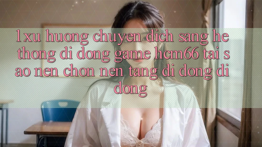 1. Xu hướng chuyển dịch sang Hệ thống di động Game hcm66: Tại sao nên chọn nền tảng di động di động? 1. Xu hướng chuyển dịch sang Hệ thống di động Game hcm66: Tại sao nên chọn nền tảng di động di động?