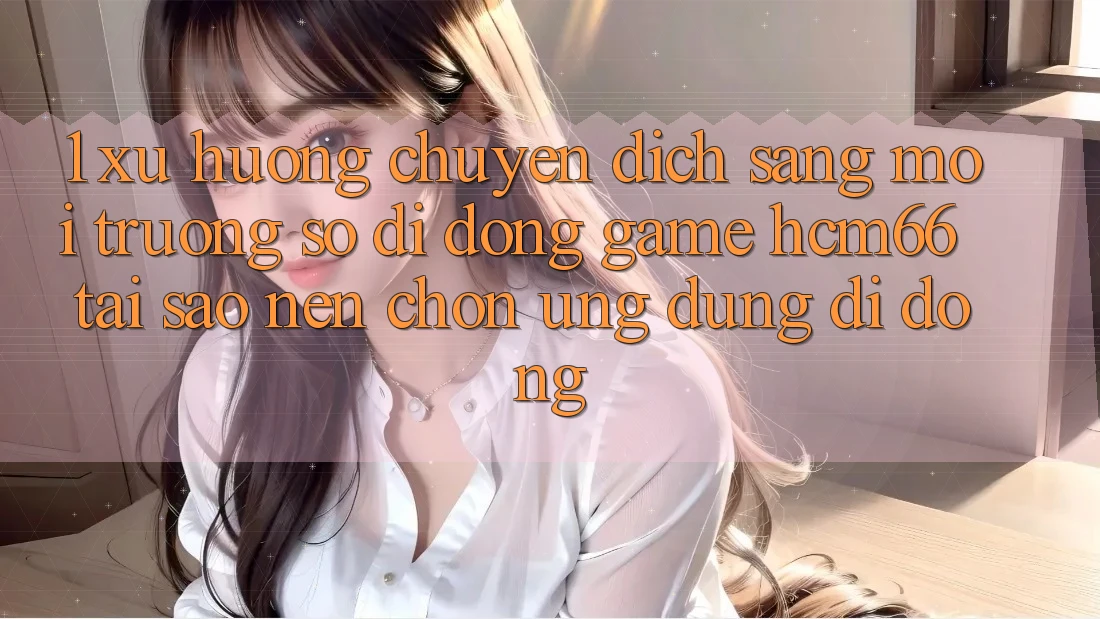 1. Xu hướng chuyển dịch sang Môi trường số di động Game hcm66: Tại sao nên chọn ứng dụng di động? 1. Xu hướng chuyển dịch sang Môi trường số di động Game hcm66: Tại sao nên chọn ứng dụng di động?