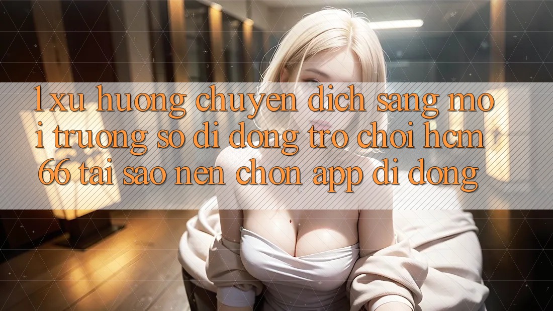 1. Xu hướng chuyển dịch sang Môi trường số di động Trò chơi hcm66: Tại sao nên chọn app di động?