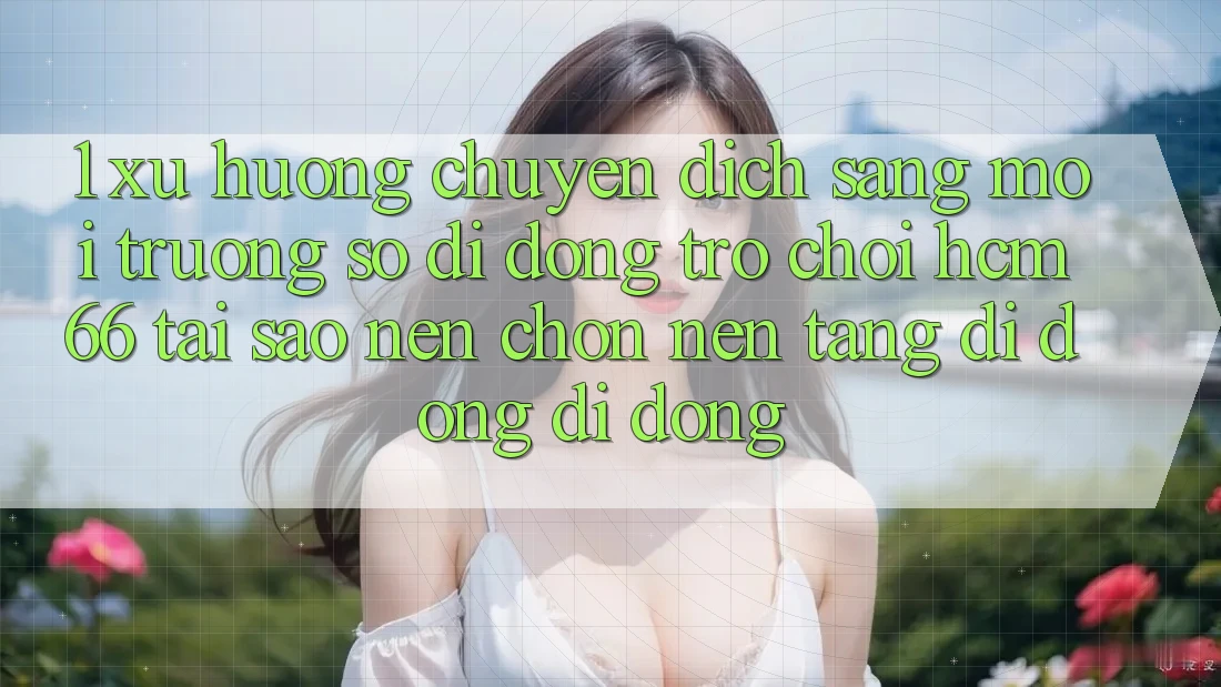 1. Xu hướng chuyển dịch sang Môi trường số di động Trò chơi hcm66: Tại sao nên chọn nền tảng di động di động?