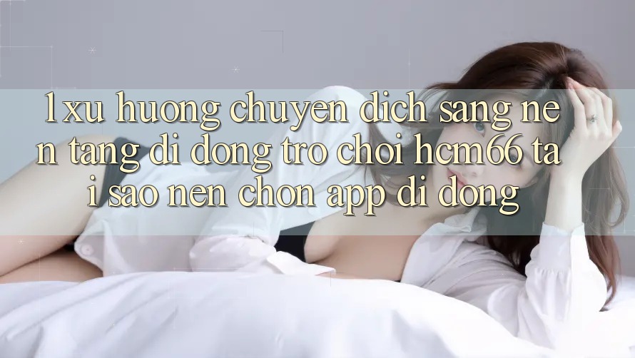 1. Xu hướng chuyển dịch sang Nền tảng di động Trò chơi hcm66: Tại sao nên chọn app di động? 1. Xu hướng chuyển dịch sang Nền tảng di động Trò chơi hcm66: Tại sao nên chọn app di động?