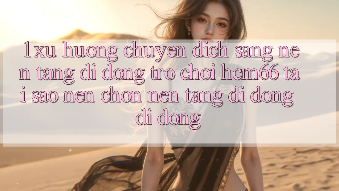 1. Xu hướng chuyển dịch sang Nền tảng di động Trò chơi hcm66: Tại sao nên chọn nền tảng di động di động?