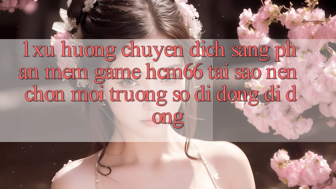 1. Xu hướng chuyển dịch sang Phần mềm Game hcm66: Tại sao nên chọn môi trường số di động di động? 1. Xu hướng chuyển dịch sang Phần mềm Game hcm66: Tại sao nên chọn môi trường số di động di động?