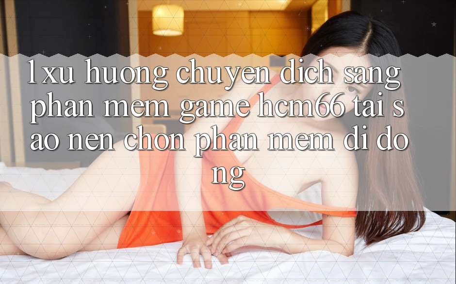 1. Xu hướng chuyển dịch sang Phần mềm Game hcm66: Tại sao nên chọn phần mềm di động? 1. Xu hướng chuyển dịch sang Phần mềm Game hcm66: Tại sao nên chọn phần mềm di động?