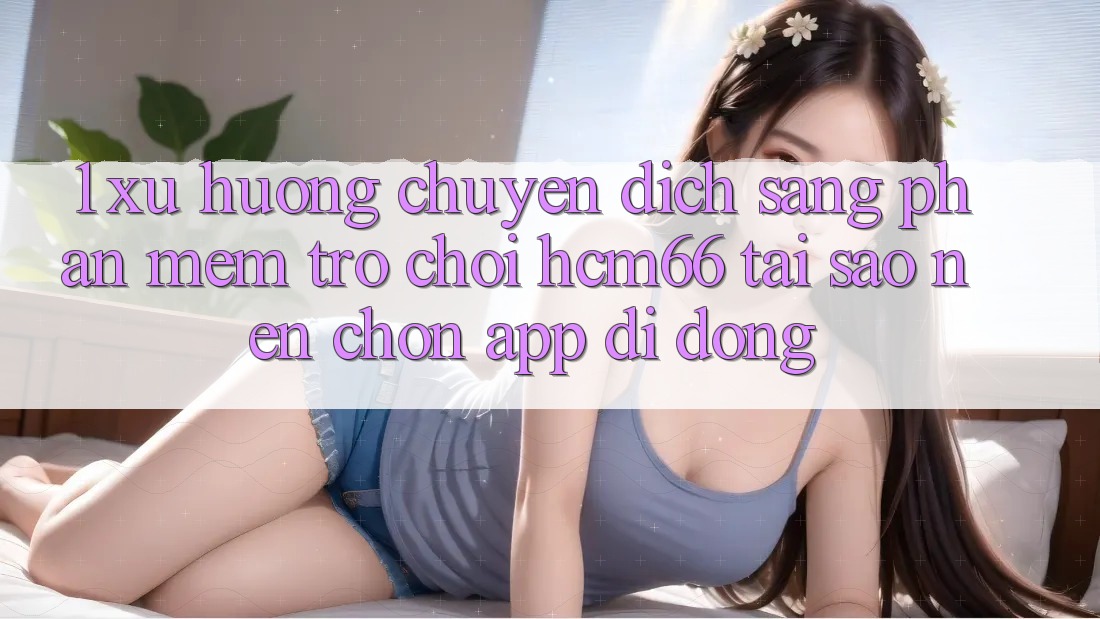 1. Xu hướng chuyển dịch sang Phần mềm Trò chơi hcm66: Tại sao nên chọn app di động? 1. Xu hướng chuyển dịch sang Phần mềm Trò chơi hcm66: Tại sao nên chọn app di động?