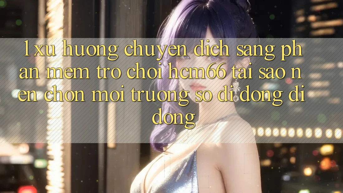 1. Xu hướng chuyển dịch sang Phần mềm Trò chơi hcm66: Tại sao nên chọn môi trường số di động di động?