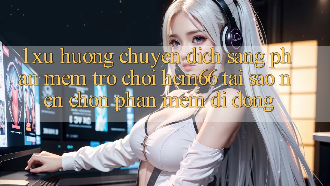 1. Xu hướng chuyển dịch sang Phần mềm Trò chơi hcm66: Tại sao nên chọn phần mềm di động?