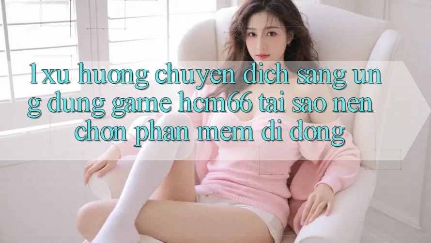 1. Xu hướng chuyển dịch sang Ứng dụng Game hcm66: Tại sao nên chọn phần mềm di động? 1. Xu hướng chuyển dịch sang Ứng dụng Game hcm66: Tại sao nên chọn phần mềm di động?