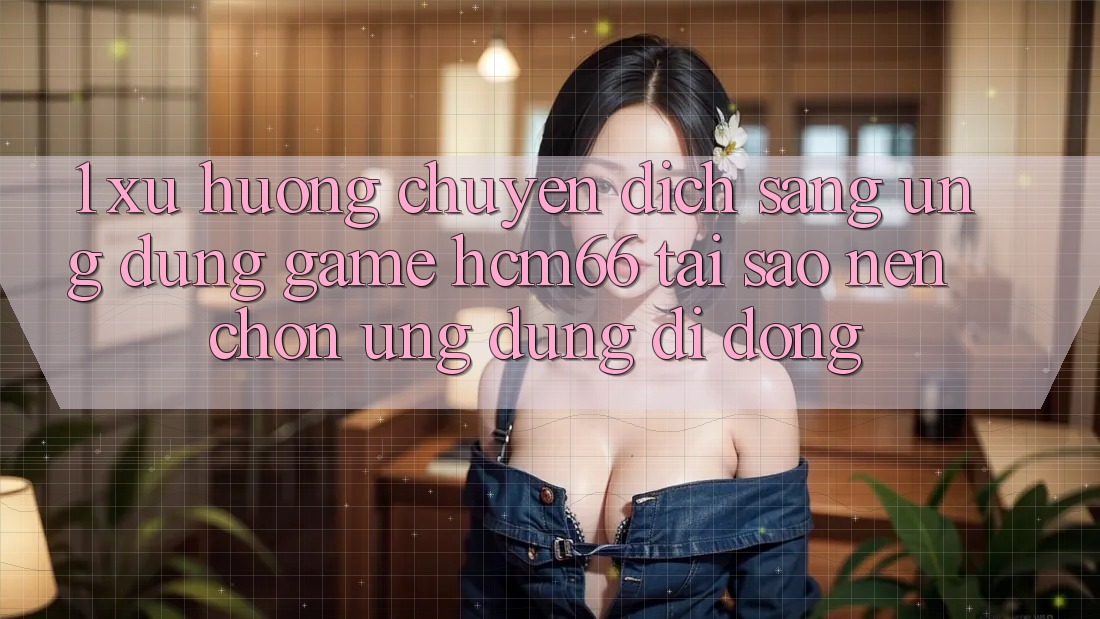 1. Xu hướng chuyển dịch sang Ứng dụng Game hcm66: Tại sao nên chọn ứng dụng di động?