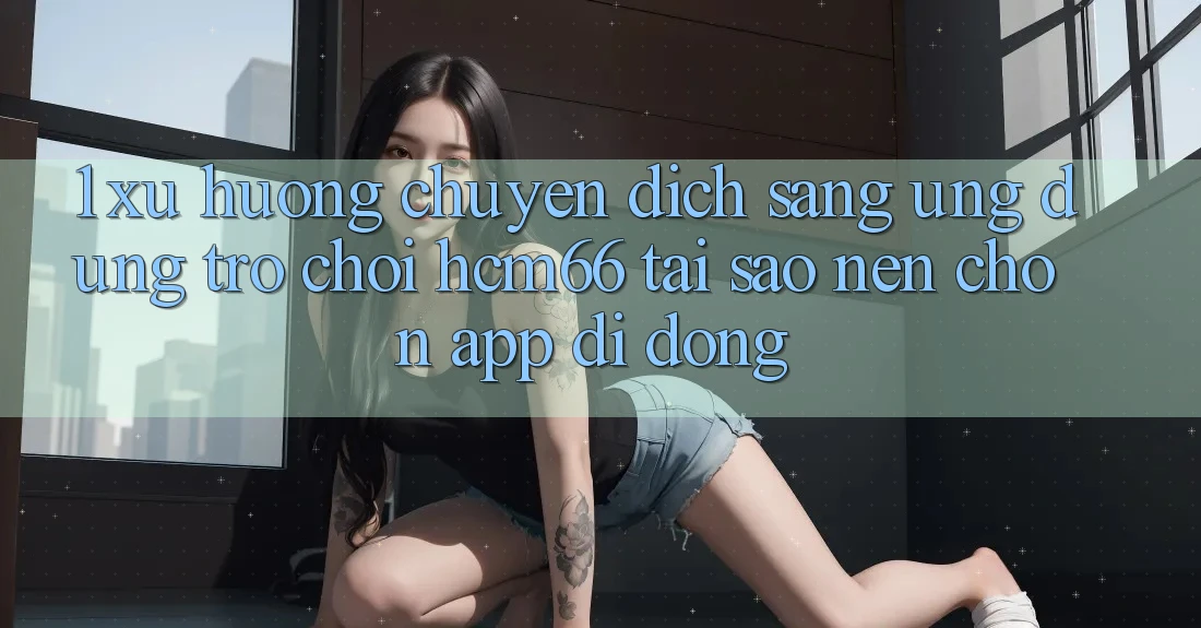 1. Xu hướng chuyển dịch sang Ứng dụng Trò chơi hcm66: Tại sao nên chọn app di động?