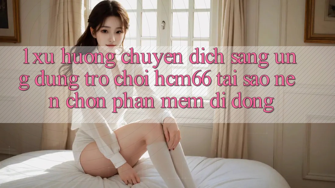 1. Xu hướng chuyển dịch sang Ứng dụng Trò chơi hcm66: Tại sao nên chọn phần mềm di động?