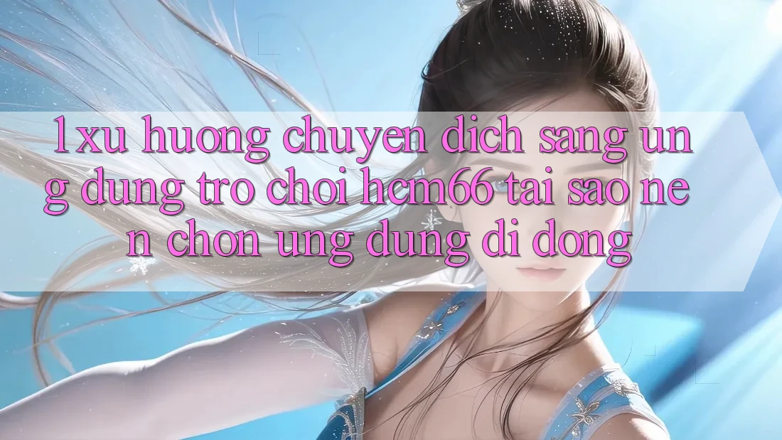 1. Xu hướng chuyển dịch sang Ứng dụng Trò chơi hcm66: Tại sao nên chọn ứng dụng di động?