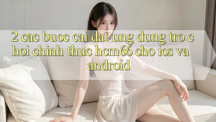 2. Các bước cài đặt Ứng dụng Trò chơi chính thức hcm66 cho iOS và Android 2. Các bước cài đặt Ứng dụng Trò chơi chính thức hcm66 cho iOS và Android