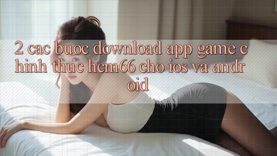 2. Các bước download App Game chính thức hcm66 cho iOS và Android 2. Các bước download App Game chính thức hcm66 cho iOS và Android