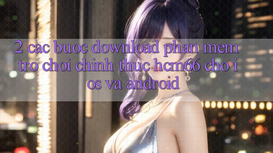 2. Các bước download Phần mềm Trò chơi chính thức hcm66 cho iOS và Android 2. Các bước download Phần mềm Trò chơi chính thức hcm66 cho iOS và Android