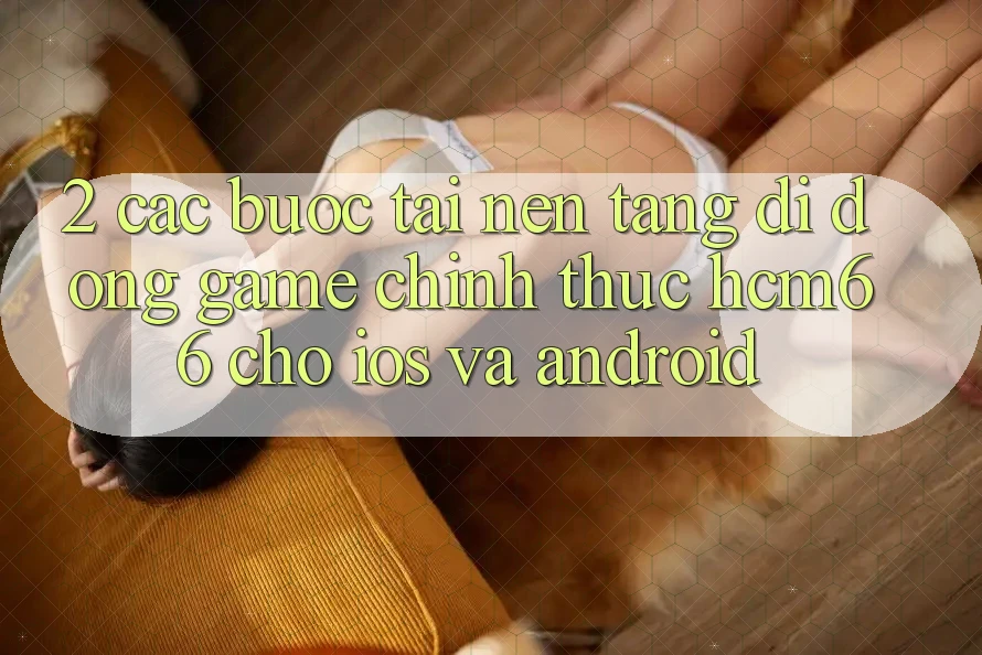 2. Các bước tải Nền tảng di động Game chính thức hcm66 cho iOS và Android 2. Các bước tải Nền tảng di động Game chính thức hcm66 cho iOS và Android