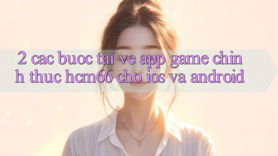 2. Các bước tải về App Game chính thức hcm66 cho iOS và Android 2. Các bước tải về App Game chính thức hcm66 cho iOS và Android