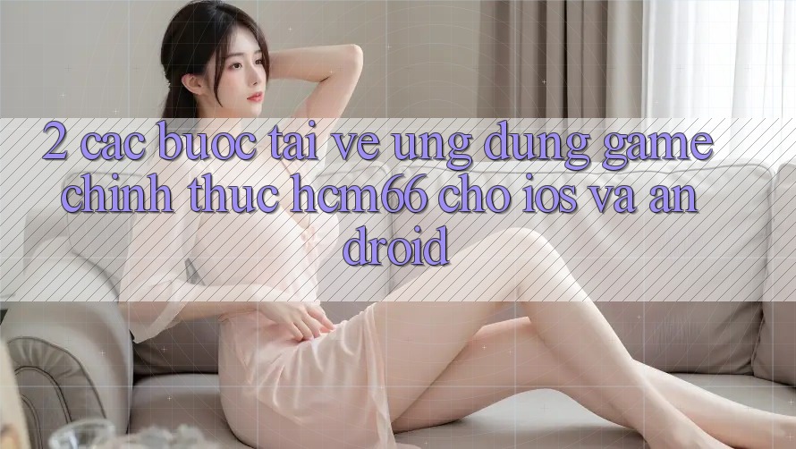 2. Các bước tải về Ứng dụng Game chính thức hcm66 cho iOS và Android 2. Các bước tải về Ứng dụng Game chính thức hcm66 cho iOS và Android