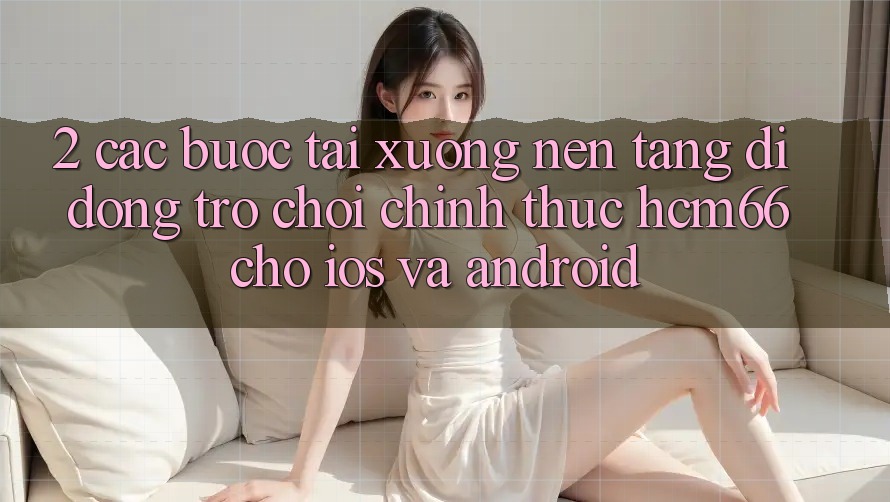 2. Các bước tải xuống Nền tảng di động Trò chơi chính thức hcm66 cho iOS và Android