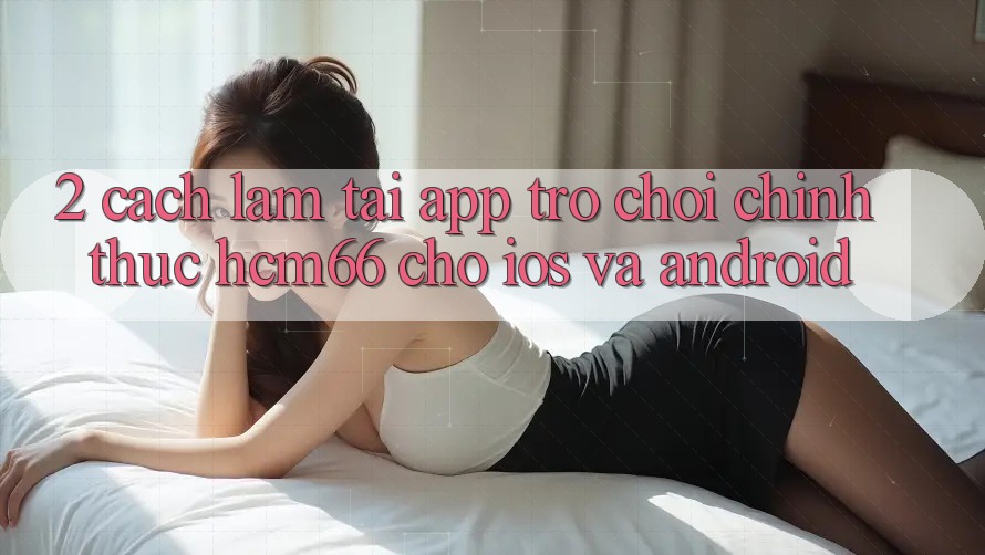 2. Cách làm tải App Trò chơi chính thức hcm66 cho iOS và Android 2. Cách làm tải App Trò chơi chính thức hcm66 cho iOS và Android