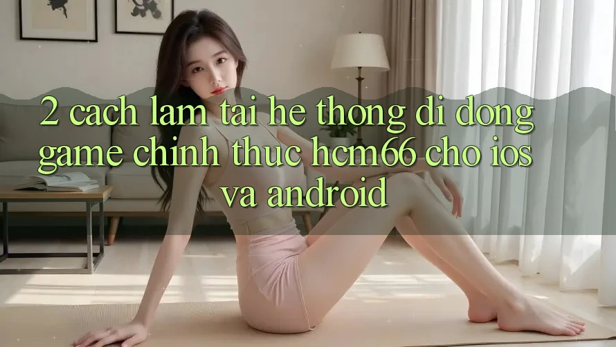 2. Cách làm tải Hệ thống di động Game chính thức hcm66 cho iOS và Android 2. Cách làm tải Hệ thống di động Game chính thức hcm66 cho iOS và Android