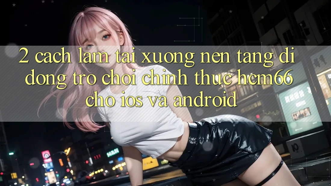 2. Cách làm tải xuống Nền tảng di động Trò chơi chính thức hcm66 cho iOS và Android 2. Cách làm tải xuống Nền tảng di động Trò chơi chính thức hcm66 cho iOS và Android