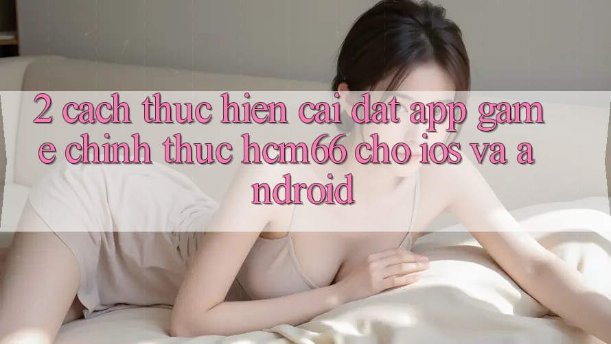 2. Cách thực hiện cài đặt App Game chính thức hcm66 cho iOS và Android 2. Cách thực hiện cài đặt App Game chính thức hcm66 cho iOS và Android