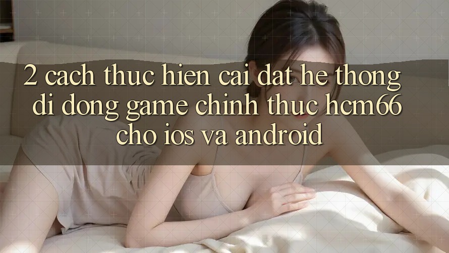 2. Cách thực hiện cài đặt Hệ thống di động Game chính thức hcm66 cho iOS và Android