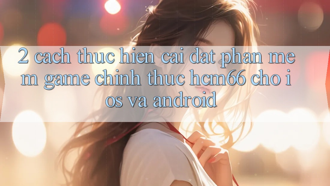 2. Cách thực hiện cài đặt Phần mềm Game chính thức hcm66 cho iOS và Android 2. Cách thực hiện cài đặt Phần mềm Game chính thức hcm66 cho iOS và Android