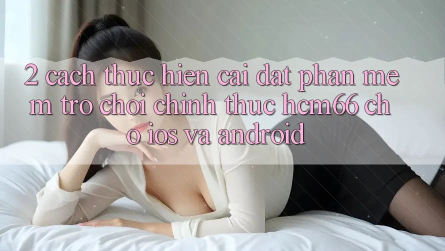 2. Cách thực hiện cài đặt Phần mềm Trò chơi chính thức hcm66 cho iOS và Android 2. Cách thực hiện cài đặt Phần mềm Trò chơi chính thức hcm66 cho iOS và Android