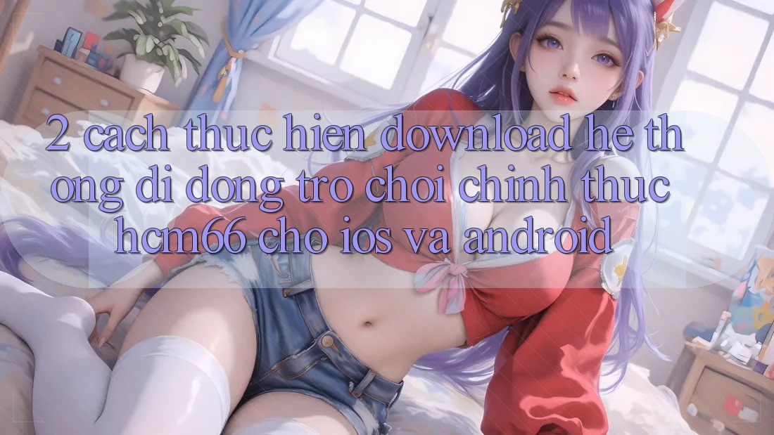 2. Cách thực hiện download Hệ thống di động Trò chơi chính thức hcm66 cho iOS và Android 2. Cách thực hiện download Hệ thống di động Trò chơi chính thức hcm66 cho iOS và Android