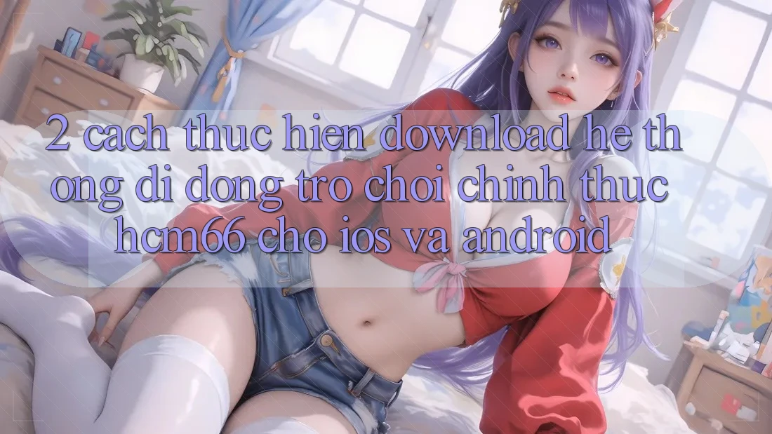2. Cách thực hiện download Hệ thống di động Trò chơi chính thức hcm66 cho iOS và Android