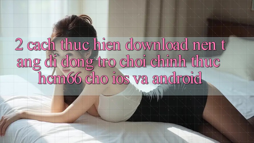 2. Cách thực hiện download Nền tảng di động Trò chơi chính thức hcm66 cho iOS và Android 2. Cách thực hiện download Nền tảng di động Trò chơi chính thức hcm66 cho iOS và Android