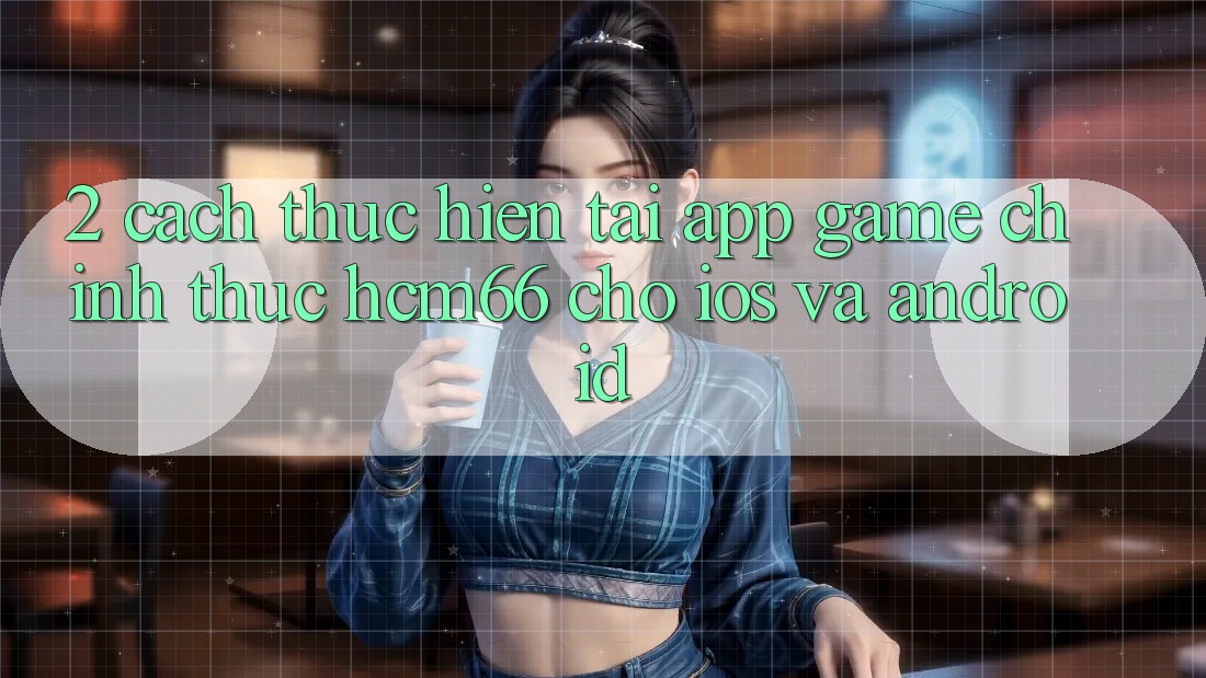 2. Cách thực hiện tải App Game chính thức hcm66 cho iOS và Android 2. Cách thực hiện tải App Game chính thức hcm66 cho iOS và Android