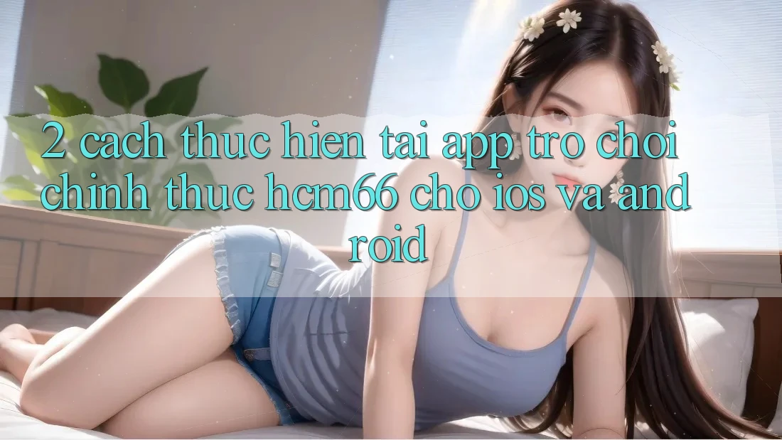 2. Cách thực hiện tải App Trò chơi chính thức hcm66 cho iOS và Android 2. Cách thực hiện tải App Trò chơi chính thức hcm66 cho iOS và Android