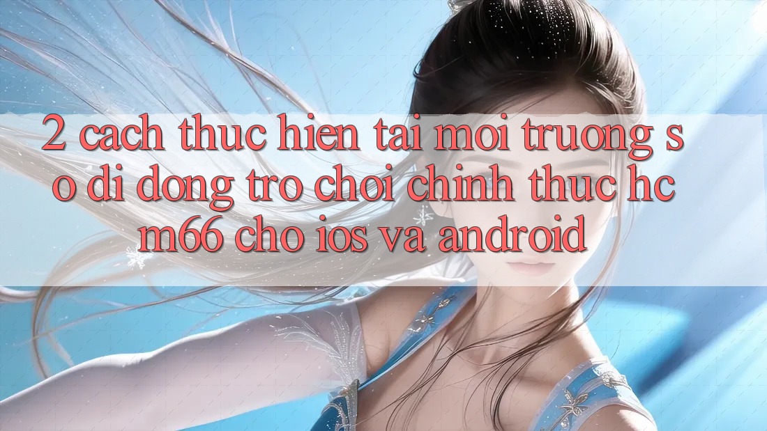2. Cách thực hiện tải Môi trường số di động Trò chơi chính thức hcm66 cho iOS và Android 2. Cách thực hiện tải Môi trường số di động Trò chơi chính thức hcm66 cho iOS và Android