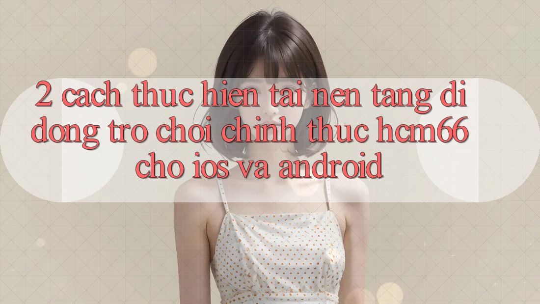 2. Cách thực hiện tải Nền tảng di động Trò chơi chính thức hcm66 cho iOS và Android 2. Cách thực hiện tải Nền tảng di động Trò chơi chính thức hcm66 cho iOS và Android