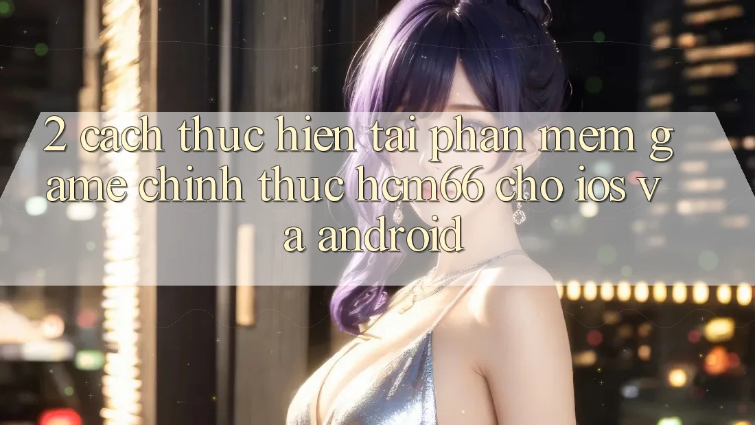 2. Cách thực hiện tải Phần mềm Game chính thức hcm66 cho iOS và Android 2. Cách thực hiện tải Phần mềm Game chính thức hcm66 cho iOS và Android
