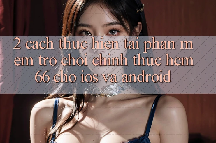 2. Cách thực hiện tải Phần mềm Trò chơi chính thức hcm66 cho iOS và Android